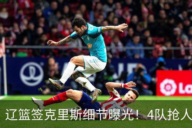辽篮签克里斯细节曝光！4队抢人他选辽宁，9月初归队 名记担心1事